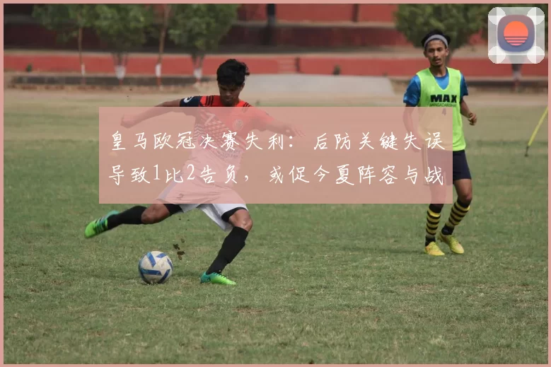 皇马欧冠决赛失利:后防关键失误导致1比2告负,或促今夏阵容与战术调整