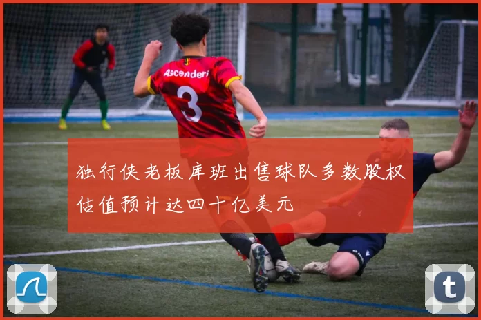 独行侠老板库班出售球队多数股权估值预计达四十亿美元