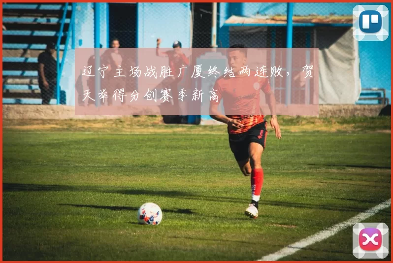 辽宁主场战胜广厦终结两连败，贺天举得分创赛季新高