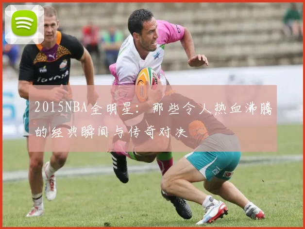 2015NBA全明星：那些令人热血沸腾的经典瞬间与传奇对决
