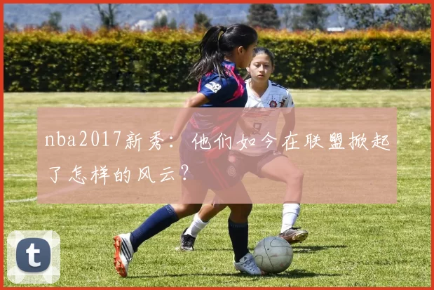 nba2017新秀:他们如今在联盟掀起了怎样的风云?