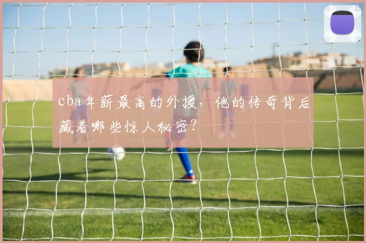 cba年薪最高的外援,他的传奇背后藏着哪些惊人秘密?