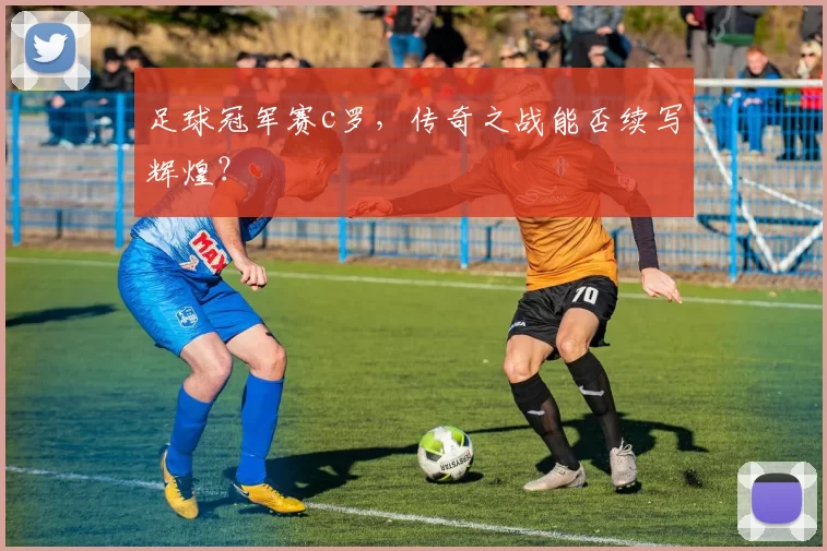 足球冠军赛c罗，传奇之战能否续写辉煌？