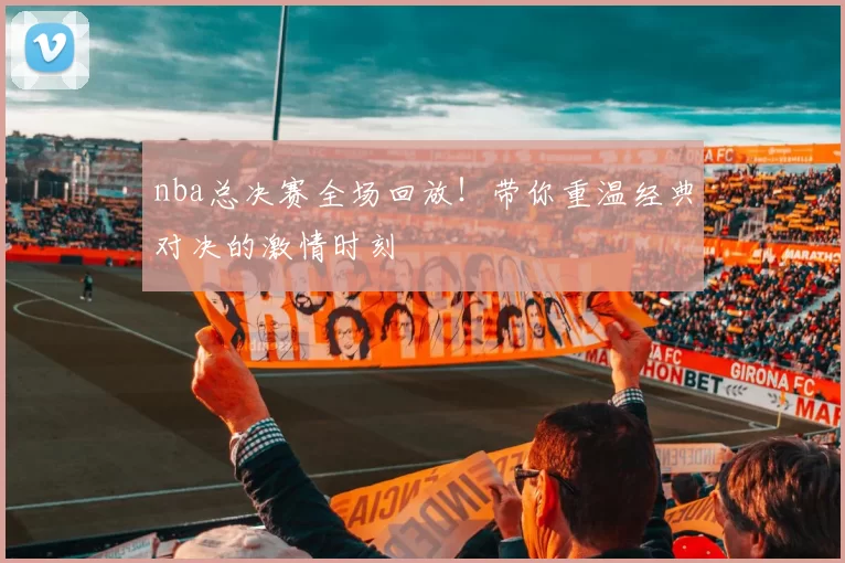 nba总决赛全场回放！带你重温经典对决的激情时刻