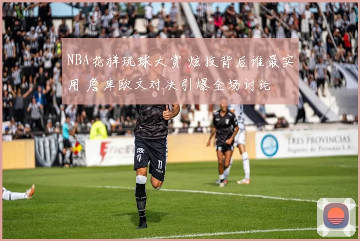 NBA花样玩球大赏 炫技背后谁最实用 詹库欧文对决引爆全场讨论