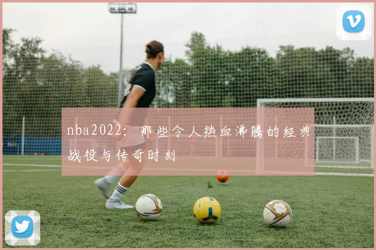 nba2022:那些令人热血沸腾的经典战役与传奇时刻