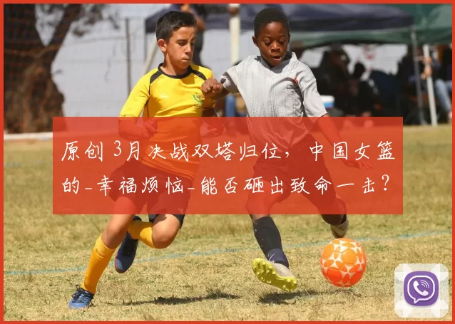 原创 3月决战双塔归位，中国女篮的_幸福烦恼_能否砸出致命一击？