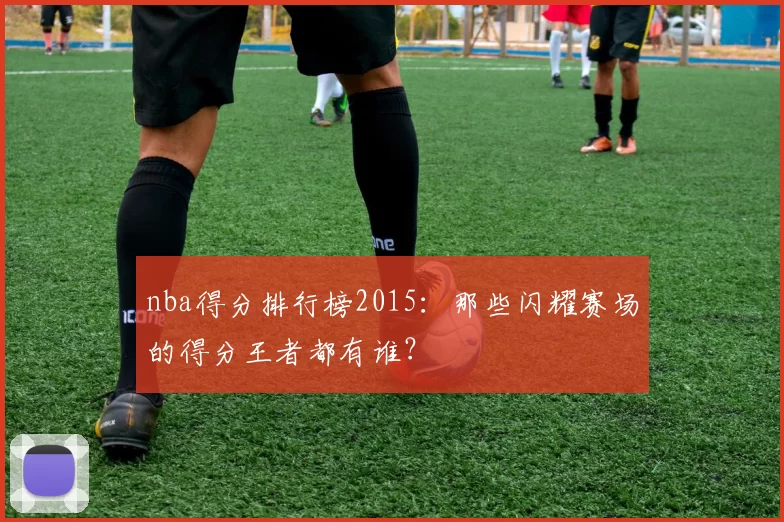 nba得分排行榜2015:那些闪耀赛场的得分王者都有谁?