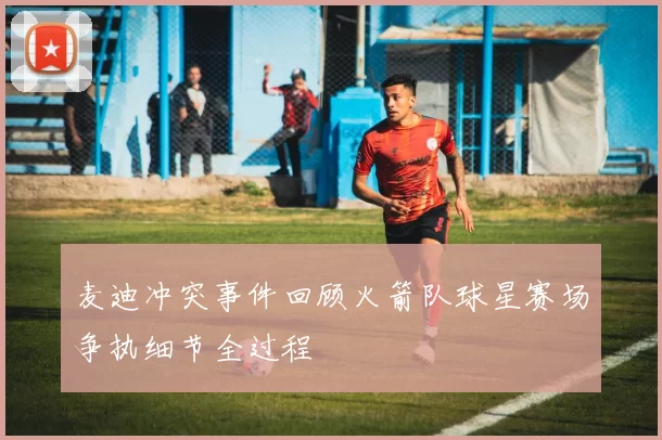 麦迪冲突事件回顾火箭队球星赛场争执细节全过程