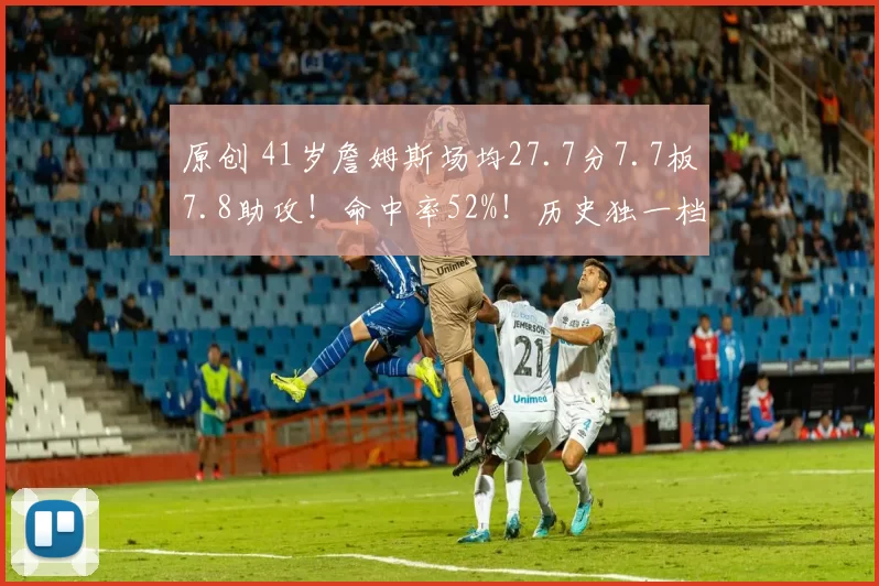 原创 41岁詹姆斯场均27.7分7.7板7.8助攻！命中率52%！历史独一档！