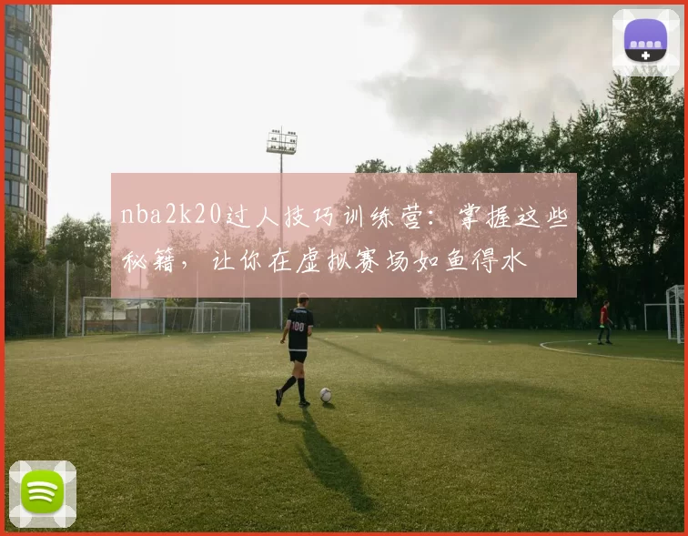 nba2k20过人技巧训练营：掌握这些秘籍，让你在虚拟赛场如鱼得水