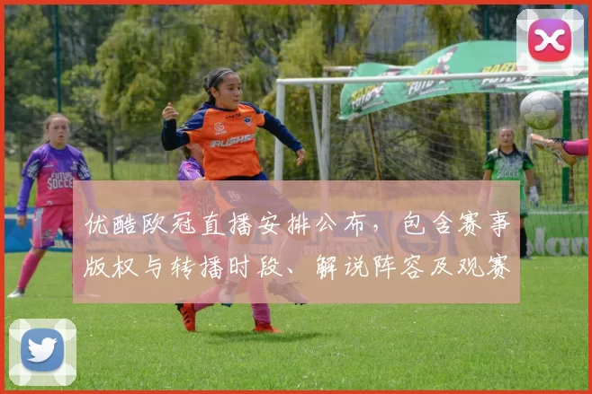 优酷欧冠直播安排公布，包含赛事版权与转播时段、解说阵容及观赛指南