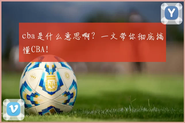 cba是什么意思啊？一文带你彻底搞懂CBA！