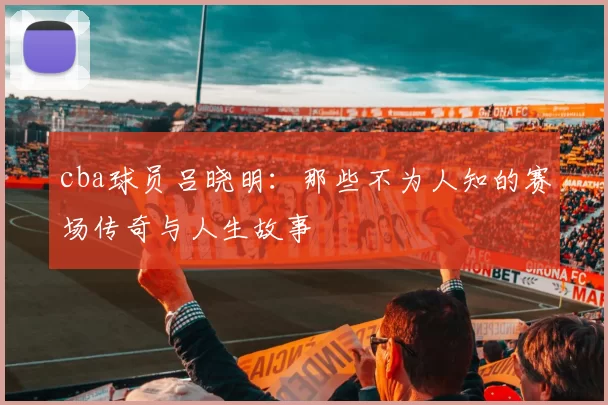 cba球员吕晓明:那些不为人知的赛场传奇与人生故事