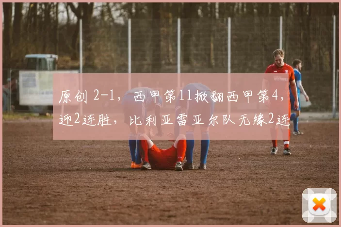 原创 2-1，西甲第11掀翻西甲第4，迎2连胜，比利亚雷亚尔队无缘2连胜