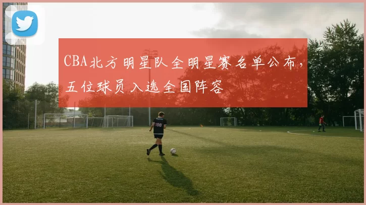 CBA北方明星队全明星赛名单公布，五位球员入选全国阵容