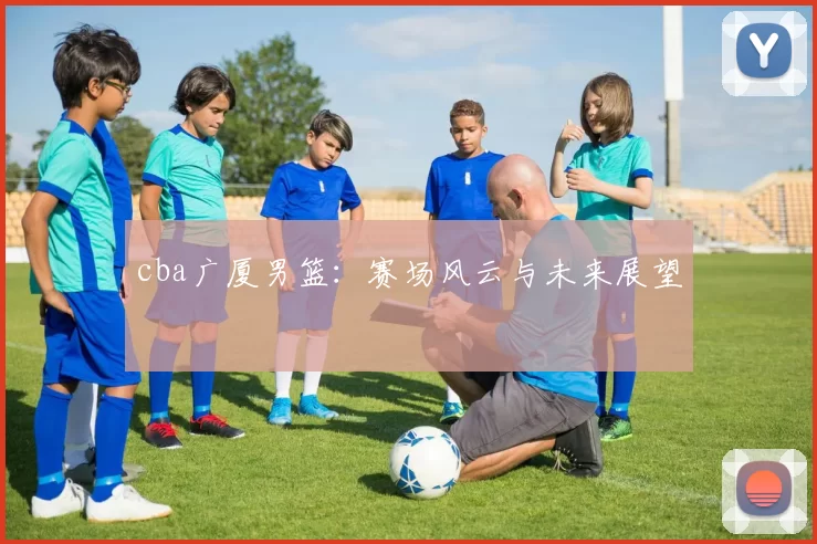 cba广厦男篮：赛场风云与未来展望