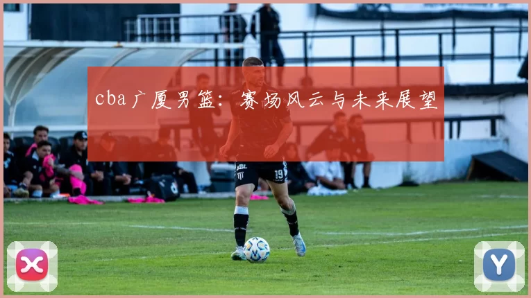 cba广厦男篮：赛场风云与未来展望