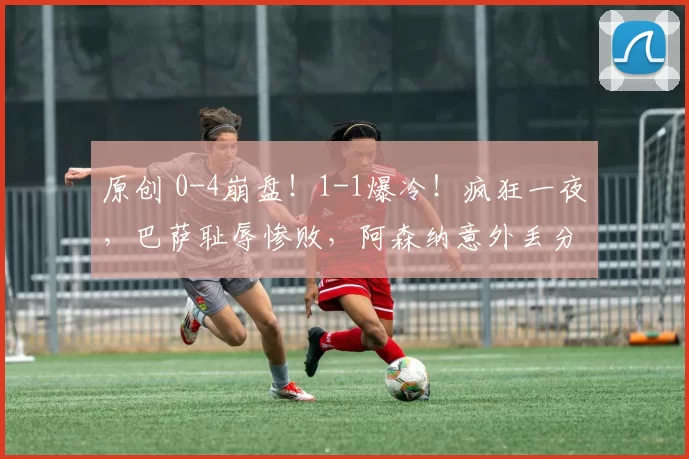 原创 0-4崩盘！1-1爆冷！疯狂一夜，巴萨耻辱惨败，阿森纳意外丢分