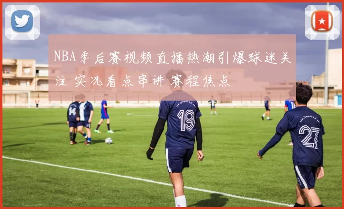 NBA季后赛视频直播热潮引爆球迷关注 实况看点串讲 赛程焦点